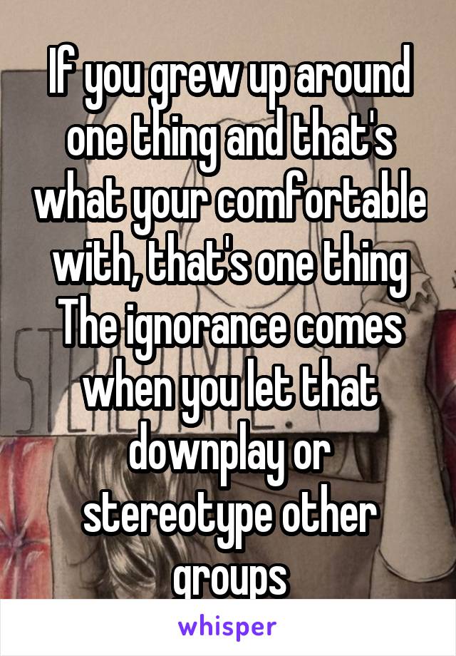 If you grew up around one thing and that's what your comfortable with, that's one thing
The ignorance comes when you let that downplay or stereotype other groups