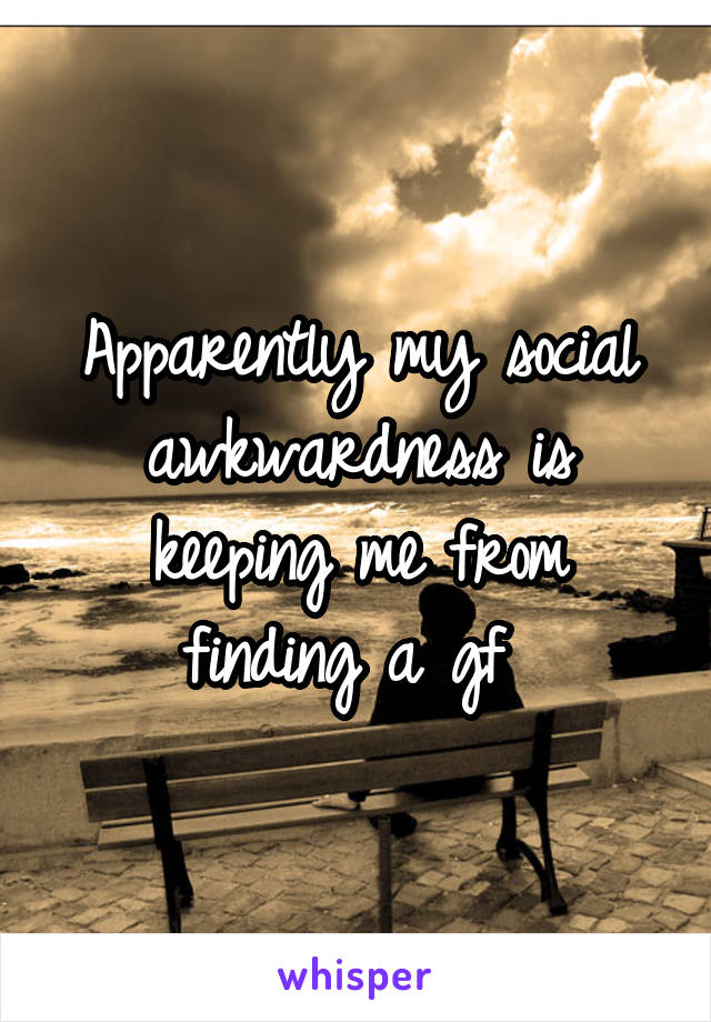 Apparently my social awkwardness is keeping me from finding a gf 