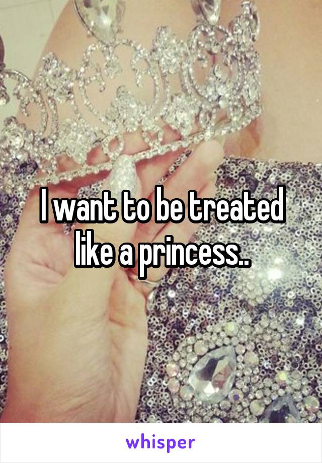 I want to be treated like a princess..