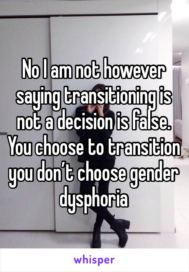 No I am not however saying transitioning is not a decision is false. You choose to transition you don’t choose gender dysphoria