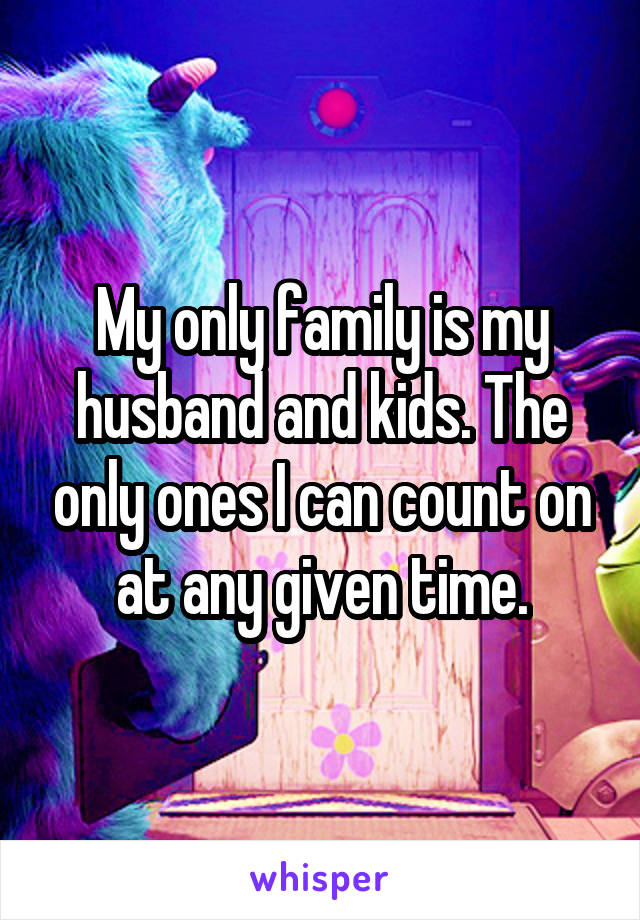 My only family is my husband and kids. The only ones I can count on at any given time.