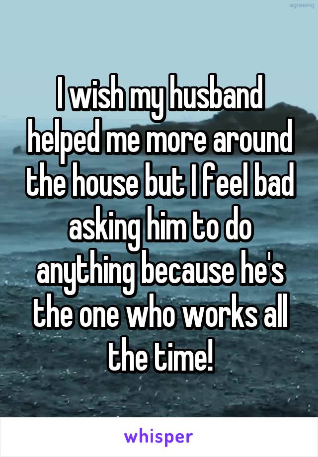 I wish my husband helped me more around the house but I feel bad asking him to do anything because he's the one who works all the time!