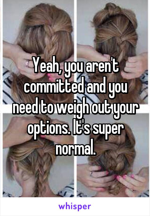 Yeah, you aren't committed and you need to weigh out your options. It's super normal.