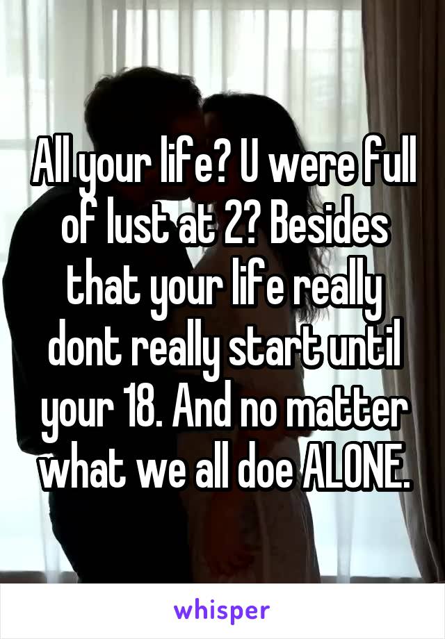 All your life? U were full of lust at 2? Besides that your life really dont really start until your 18. And no matter what we all doe ALONE.