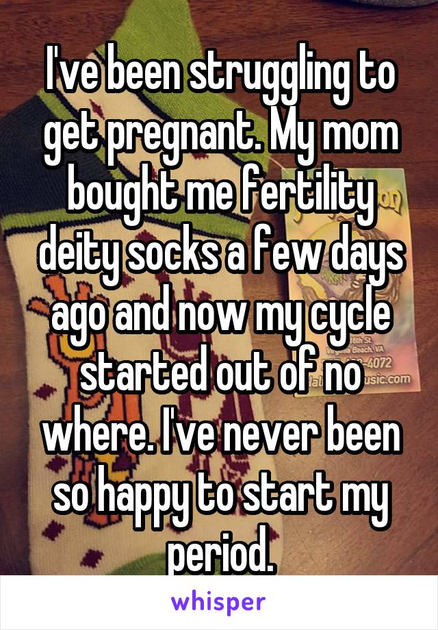 I've been struggling to get pregnant. My mom bought me fertility deity socks a few days ago and now my cycle started out of no where. I've never been so happy to start my period.