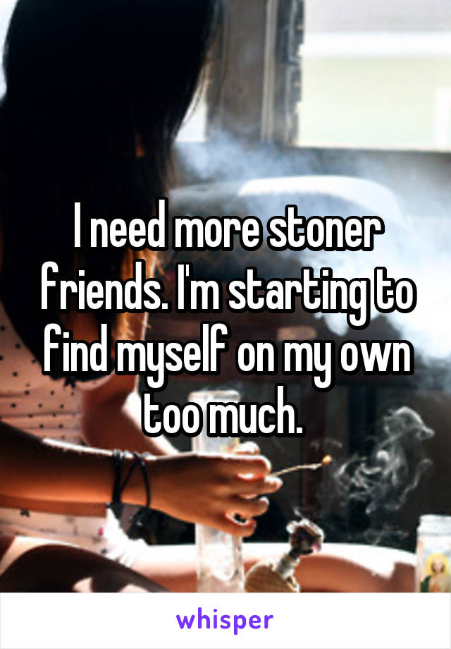 I need more stoner friends. I'm starting to find myself on my own too much. 