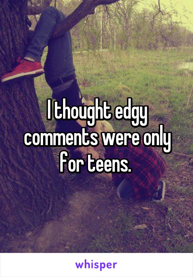 I thought edgy comments were only for teens. 