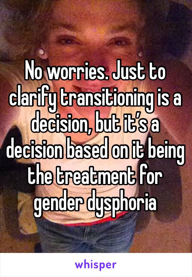 No worries. Just to clarify transitioning is a decision, but it’s a decision based on it being the treatment for gender dysphoria