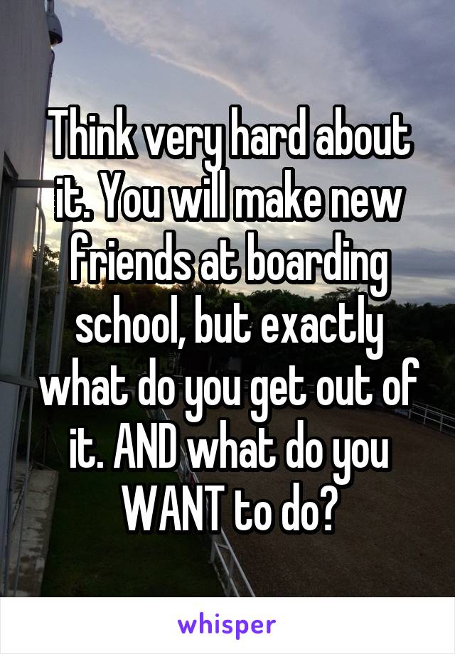 Think very hard about it. You will make new friends at boarding school, but exactly what do you get out of it. AND what do you WANT to do?