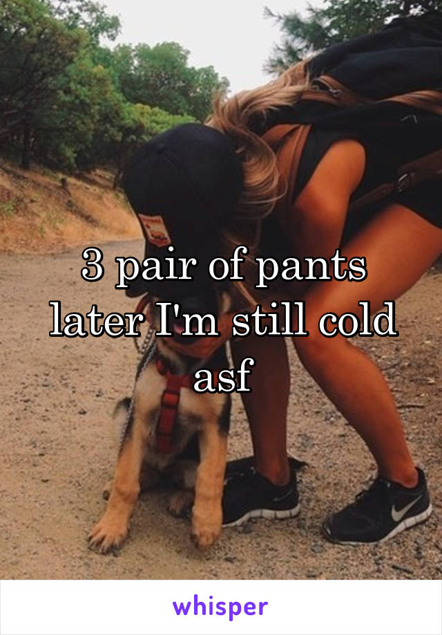 3 pair of pants later I'm still cold asf