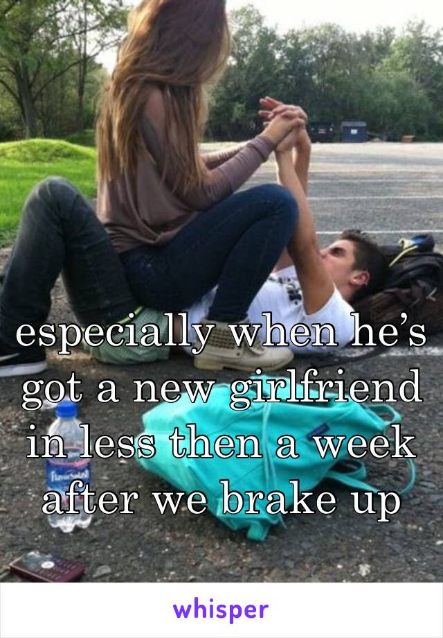 especially when he’s got a new girlfriend in less then a week after we brake up 