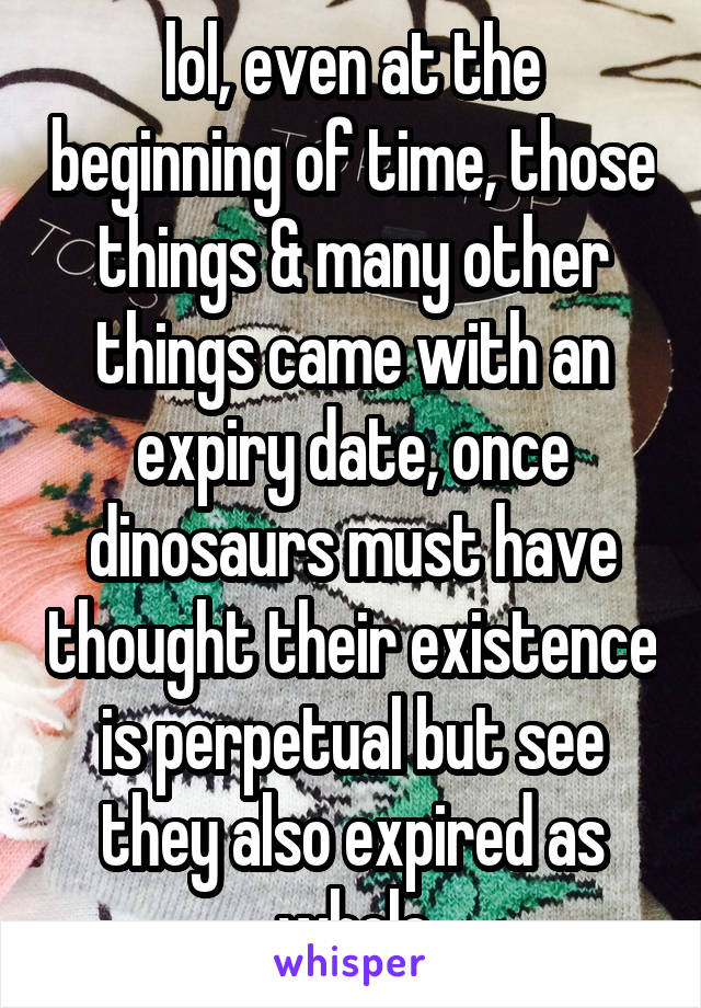 lol, even at the beginning of time, those things & many other things came with an expiry date, once dinosaurs must have thought their existence is perpetual but see they also expired as whole