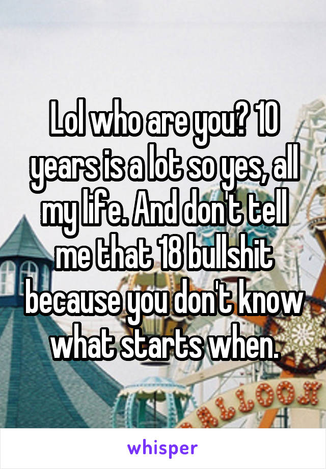 Lol who are you? 10 years is a lot so yes, all my life. And don't tell me that 18 bullshit because you don't know what starts when.