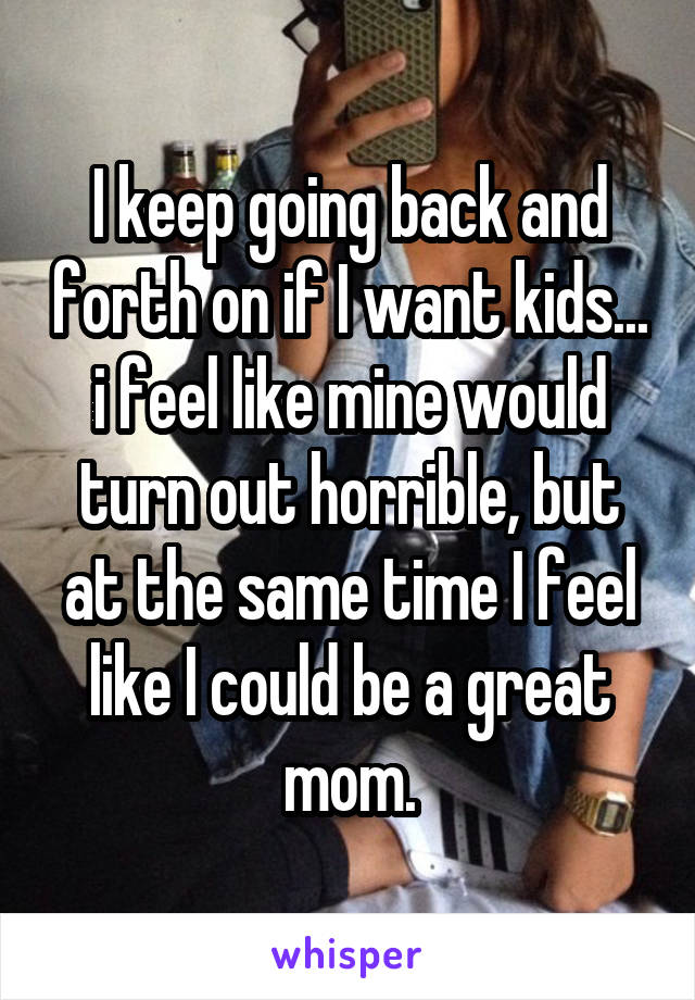 I keep going back and forth on if I want kids... i feel like mine would turn out horrible, but at the same time I feel like I could be a great mom.