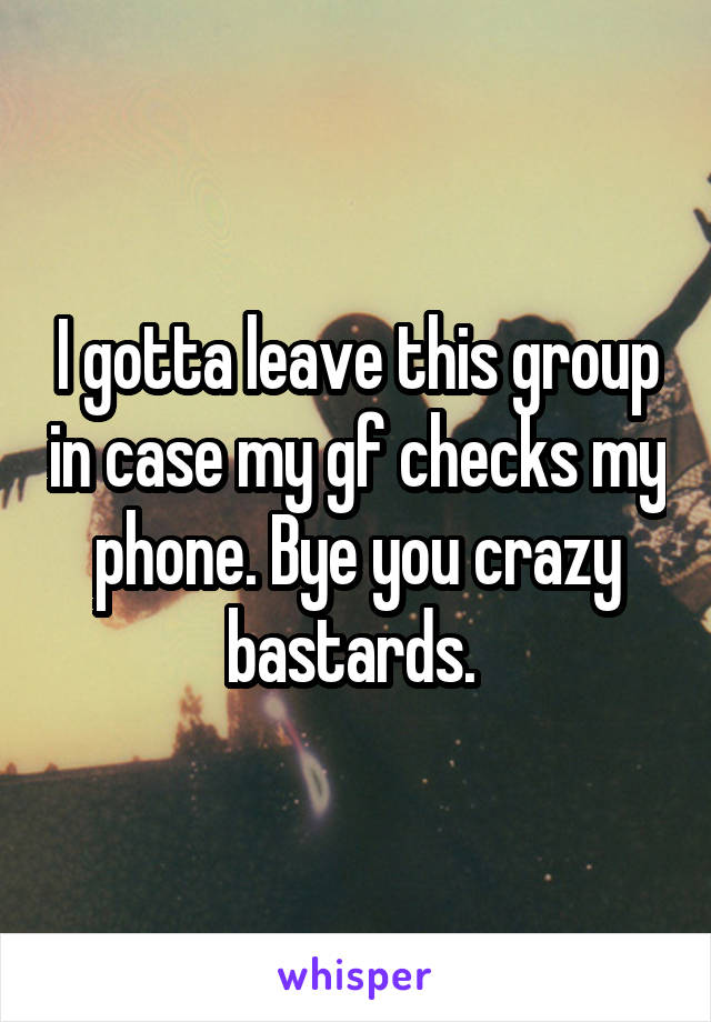 I gotta leave this group in case my gf checks my phone. Bye you crazy bastards. 