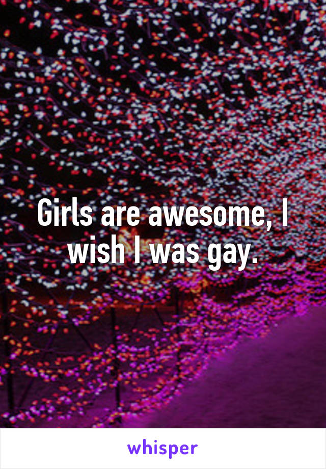 Girls are awesome, I wish I was gay.