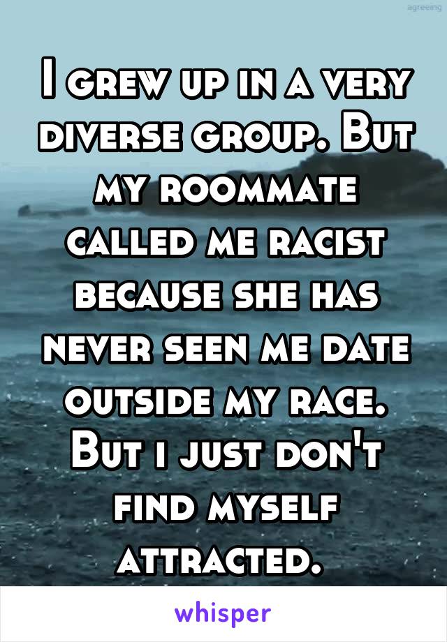 I grew up in a very diverse group. But my roommate called me racist because she has never seen me date outside my race. But i just don't find myself attracted. 