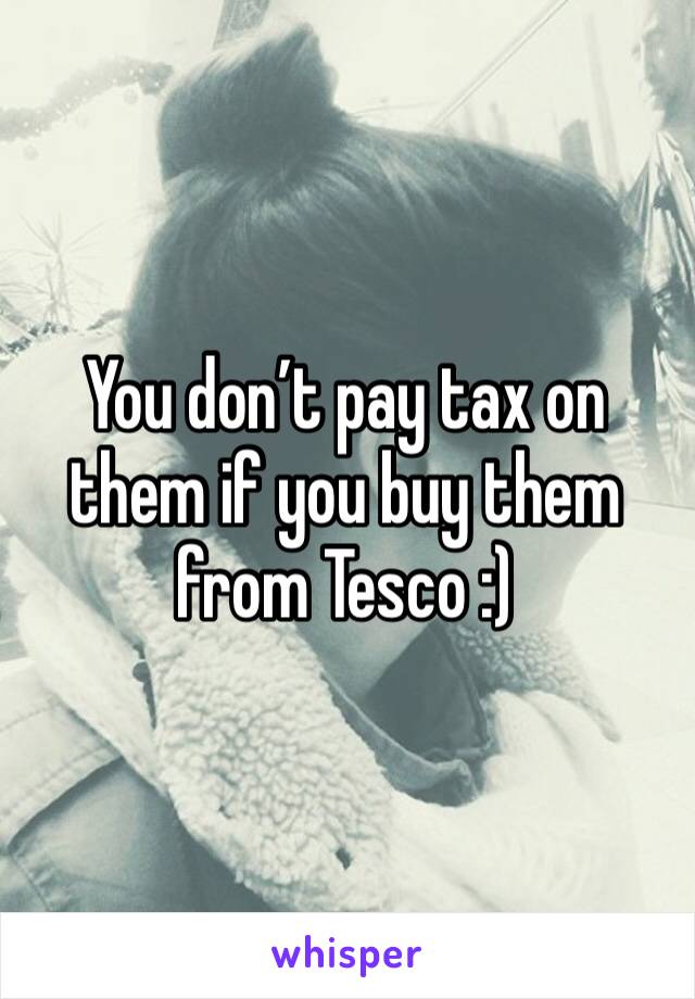 You don’t pay tax on them if you buy them from Tesco :) 