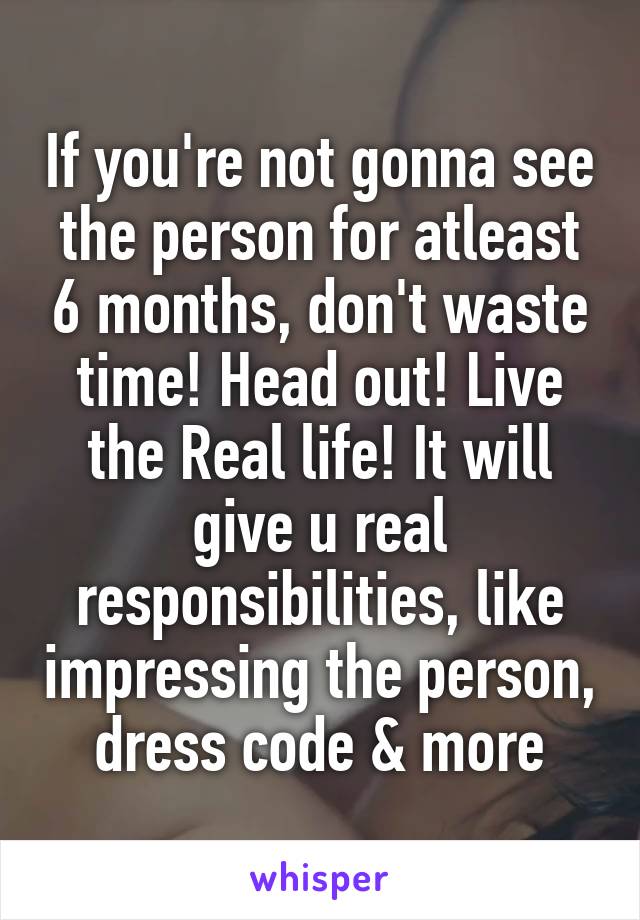 If you're not gonna see the person for atleast 6 months, don't waste time! Head out! Live the Real life! It will give u real responsibilities, like impressing the person, dress code & more