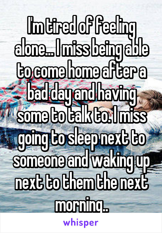 I'm tired of feeling alone... I miss being able to come home after a bad day and having some to talk to. I miss going to sleep next to someone and waking up next to them the next morning..