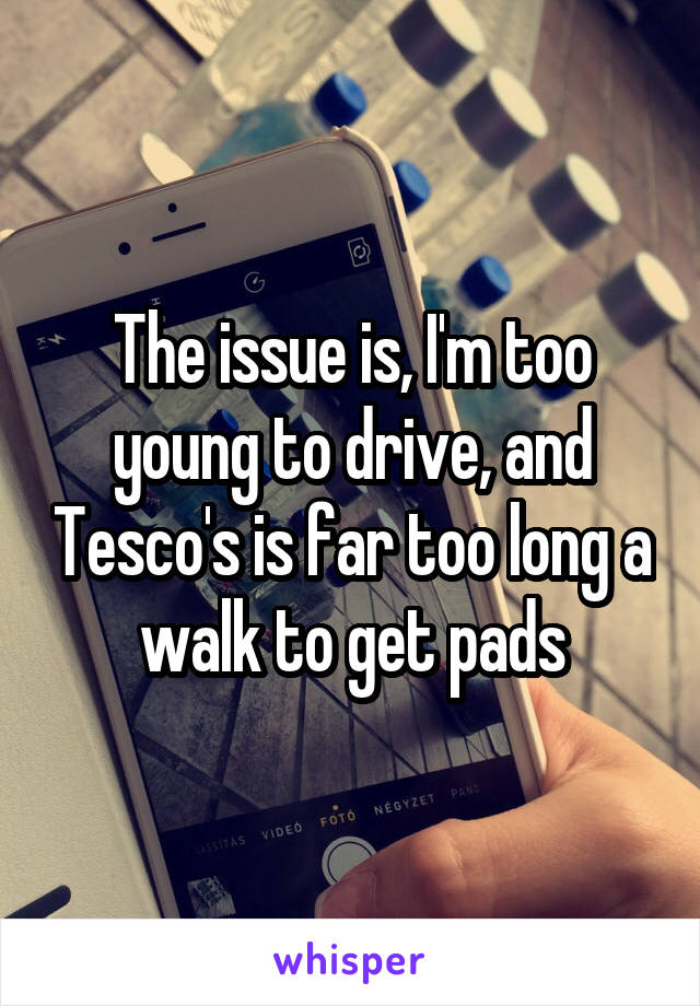 The issue is, I'm too young to drive, and Tesco's is far too long a walk to get pads