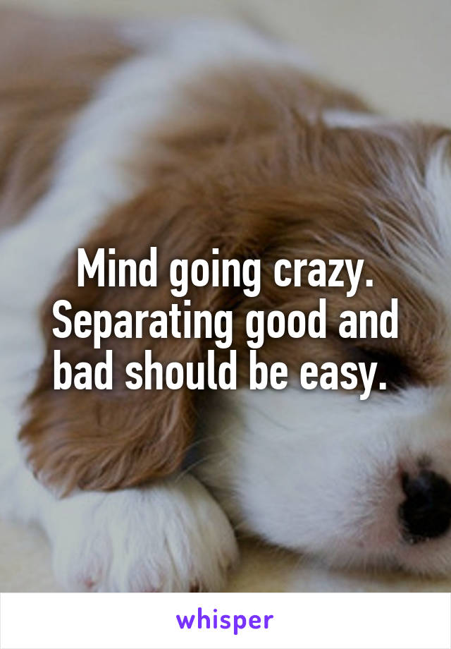 Mind going crazy. Separating good and bad should be easy. 