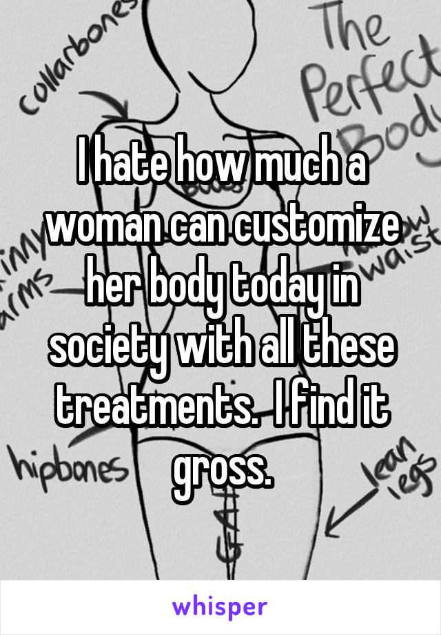 I hate how much a woman can customize her body today in society with all these treatments.  I find it gross.