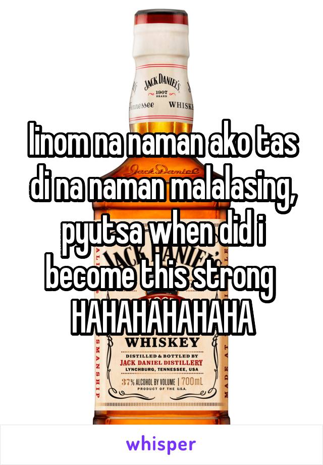 Iinom na naman ako tas di na naman malalasing, pyutsa when did i become this strong 
HAHAHAHAHAHA