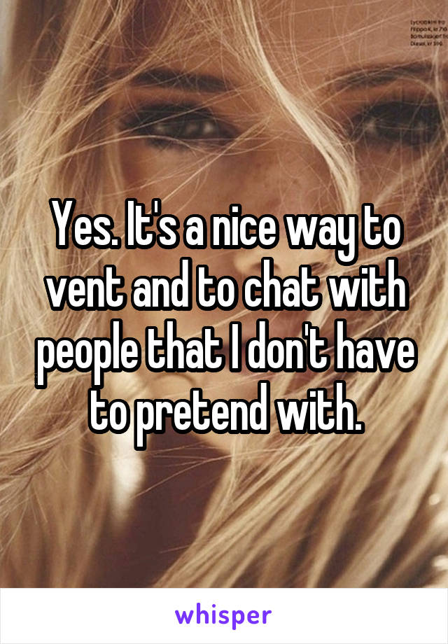 Yes. It's a nice way to vent and to chat with people that I don't have to pretend with.