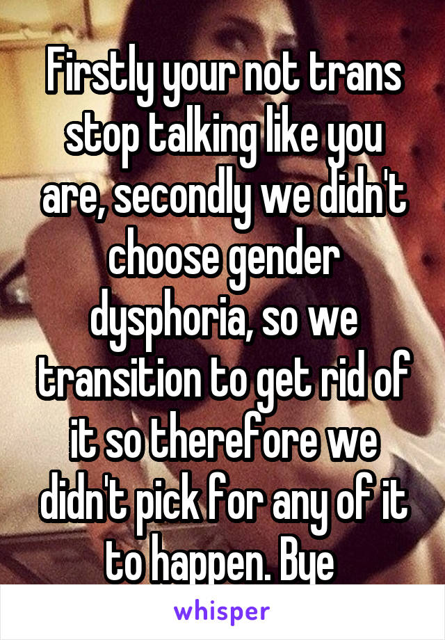 Firstly your not trans stop talking like you are, secondly we didn't choose gender dysphoria, so we transition to get rid of it so therefore we didn't pick for any of it to happen. Bye 