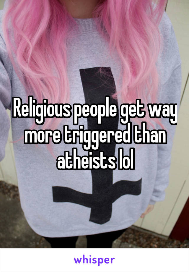 Religious people get way more triggered than atheists lol