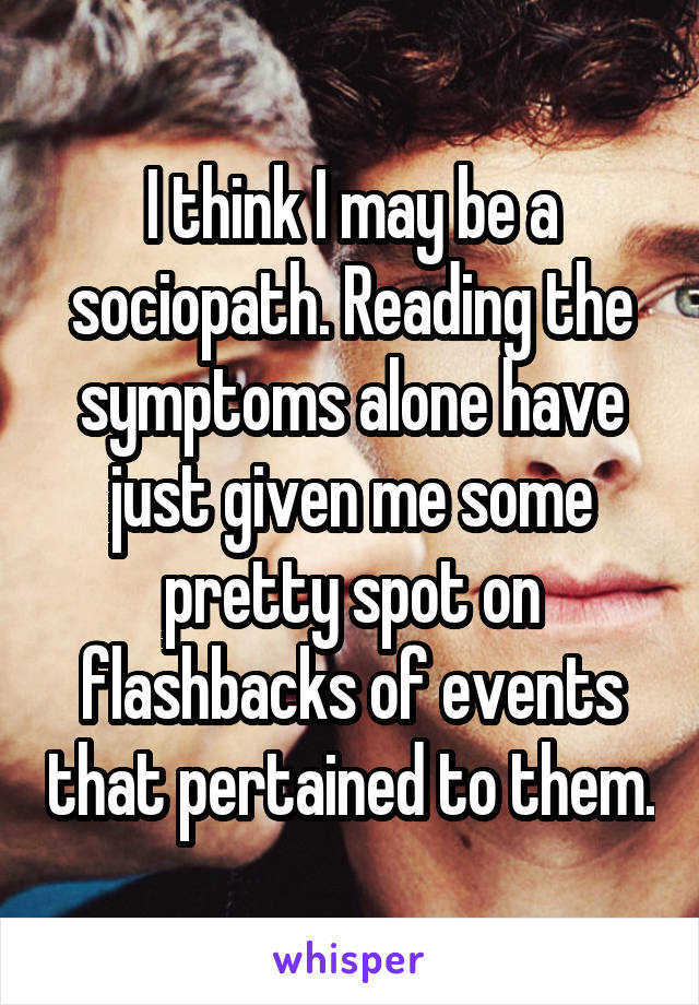 I think I may be a sociopath. Reading the symptoms alone have just given me some pretty spot on flashbacks of events that pertained to them.