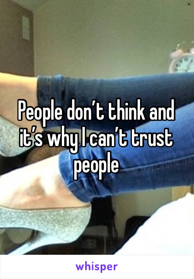 People don’t think and it’s why I can’t trust people