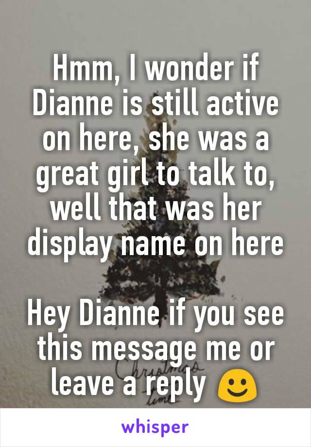 Hmm, I wonder if Dianne is still active on here, she was a great girl to talk to, well that was her display name on here

Hey Dianne if you see this message me or leave a reply ☺