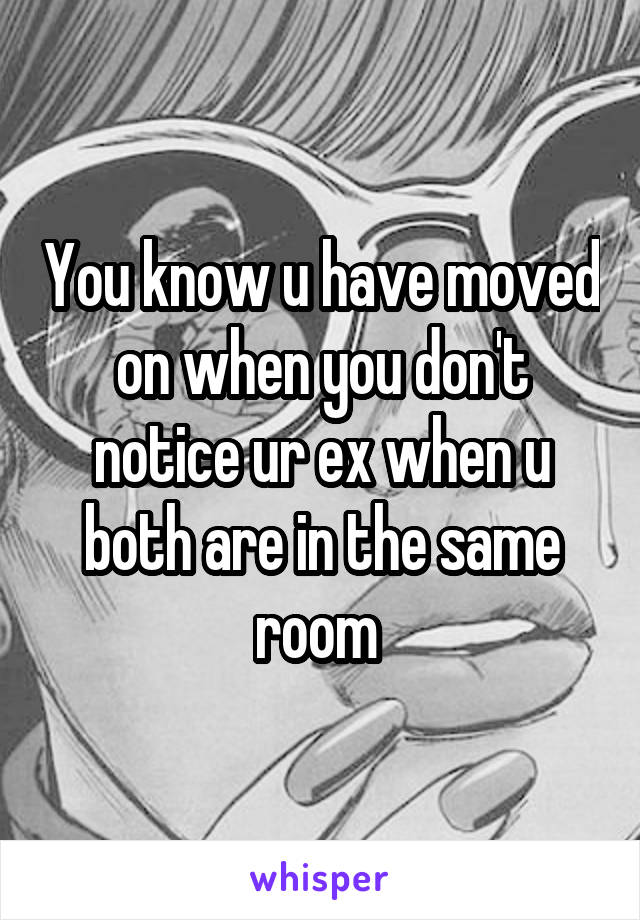 You know u have moved on when you don't notice ur ex when u both are in the same room 