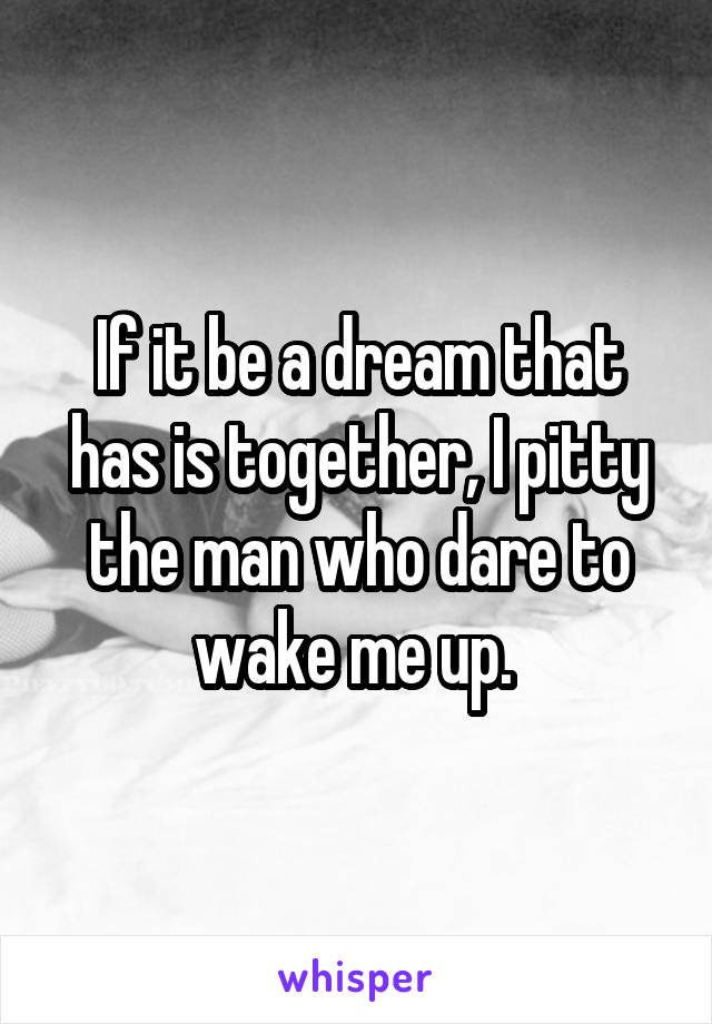 If it be a dream that has is together, I pitty the man who dare to wake me up. 