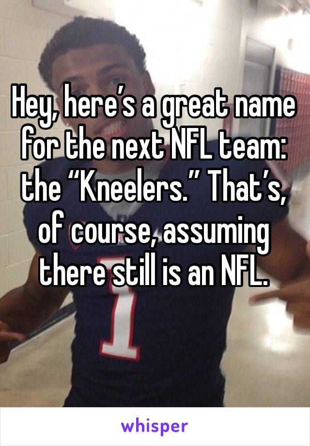 Hey, here’s a great name for the next NFL team: the “Kneelers.” That’s, of course, assuming there still is an NFL. 