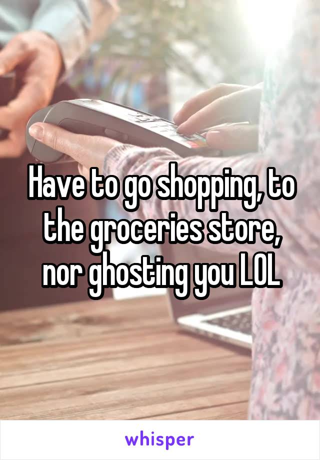 Have to go shopping, to the groceries store, nor ghosting you LOL