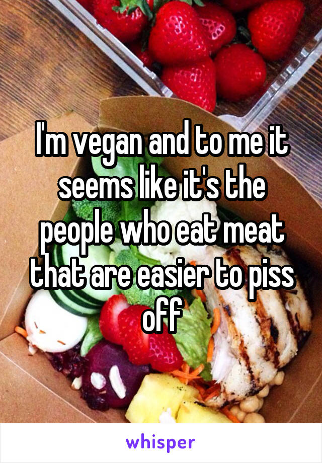 I'm vegan and to me it seems like it's the people who eat meat that are easier to piss off