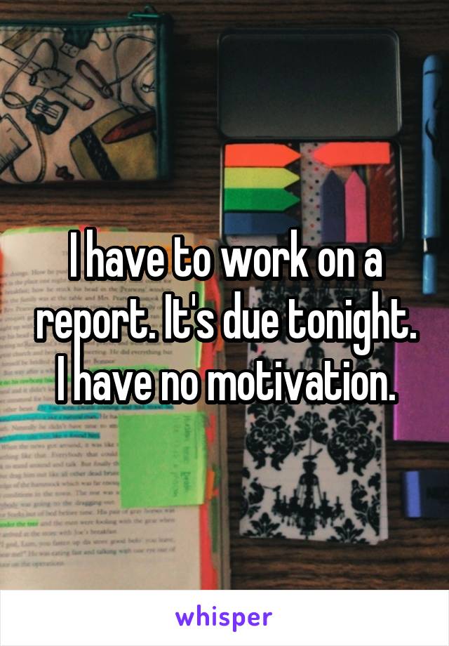 I have to work on a report. It's due tonight. I have no motivation.