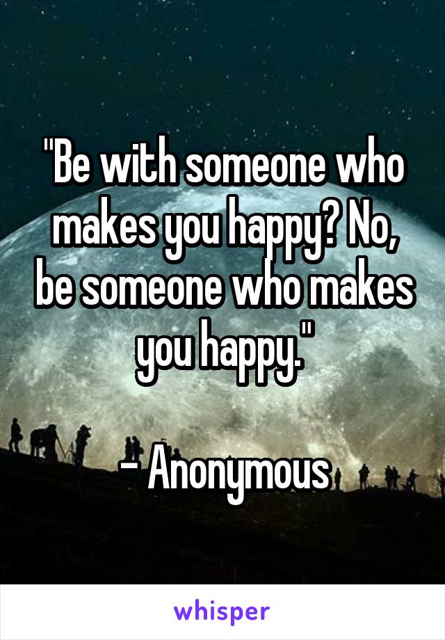 "Be with someone who makes you happy? No, be someone who makes you happy."

- Anonymous