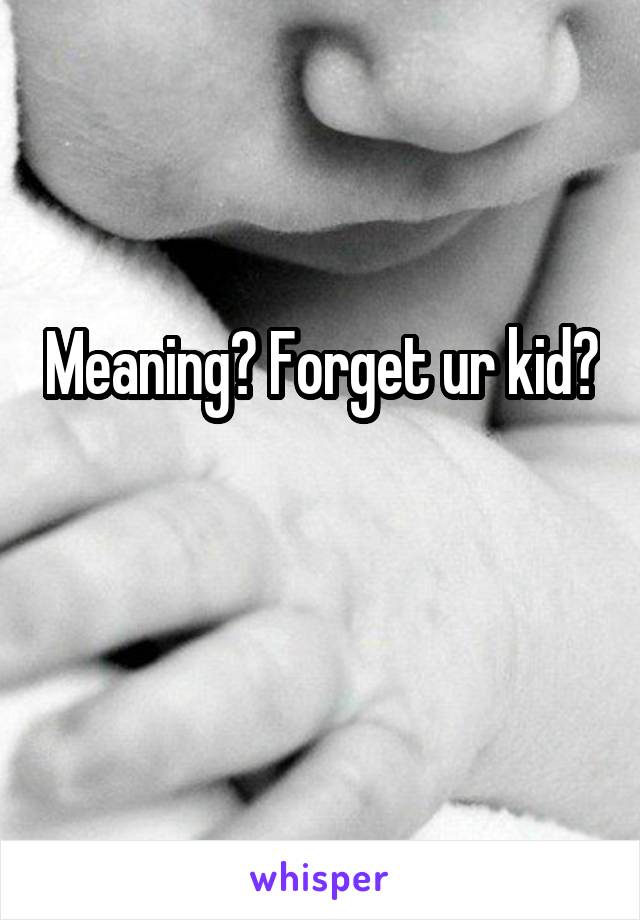 Meaning? Forget ur kid? 
