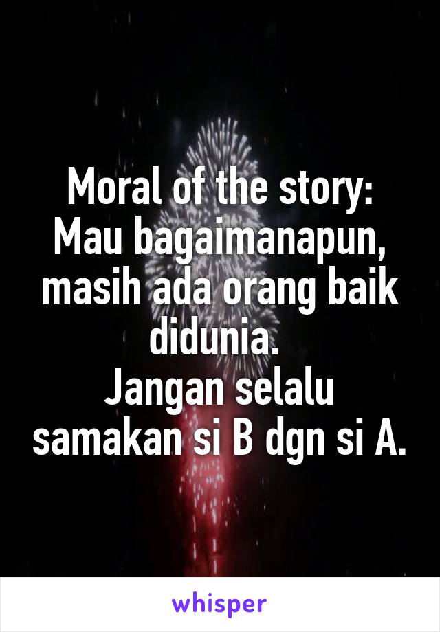 Moral of the story:
Mau bagaimanapun, masih ada orang baik didunia. 
Jangan selalu samakan si B dgn si A.