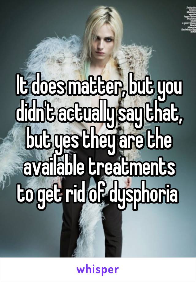 It does matter, but you didn't actually say that, but yes they are the available treatments to get rid of dysphoria 