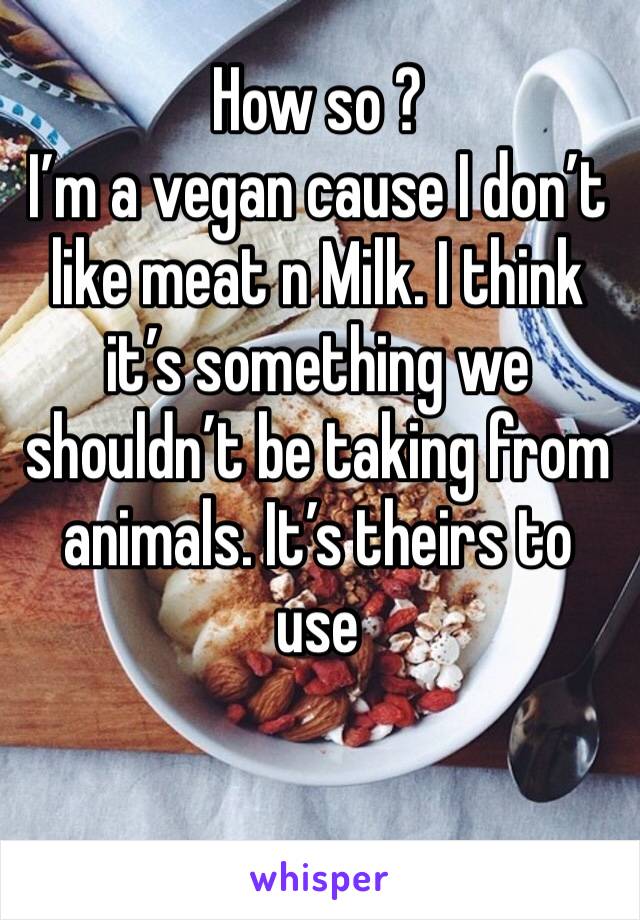 How so ? 
I’m a vegan cause I don’t like meat n Milk. I think it’s something we shouldn’t be taking from animals. It’s theirs to use 