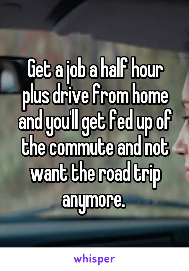 Get a job a half hour plus drive from home and you'll get fed up of the commute and not want the road trip anymore. 