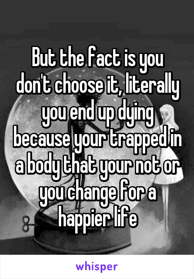 But the fact is you don't choose it, literally you end up dying because your trapped in a body that your not or you change for a happier life