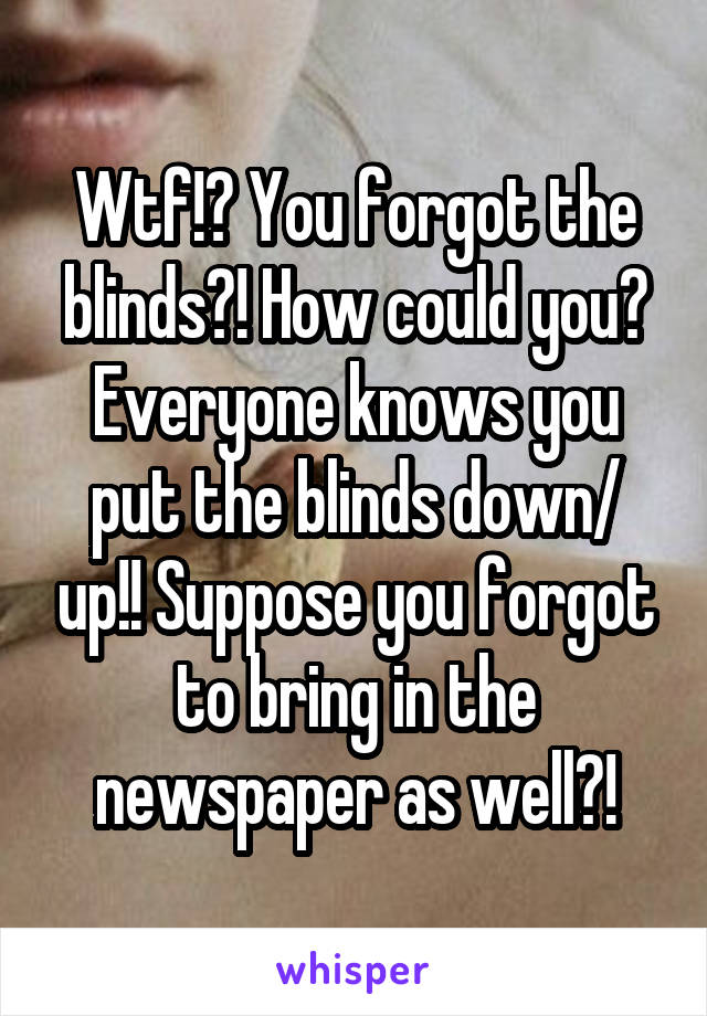 Wtf!? You forgot the blinds?! How could you? Everyone knows you put the blinds down/ up!! Suppose you forgot to bring in the newspaper as well?!