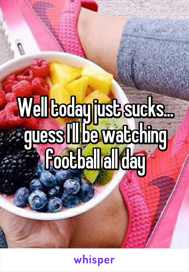 Well today just sucks...
guess I'll be watching football all day