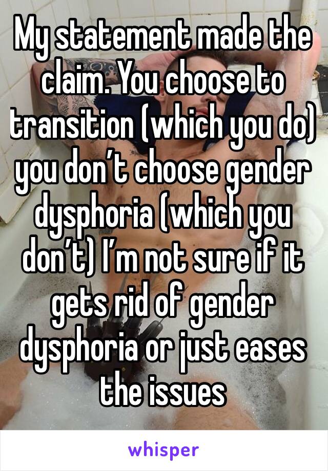 My statement made the claim. You choose to transition (which you do) you don’t choose gender dysphoria (which you don’t) I’m not sure if it gets rid of gender dysphoria or just eases the issues